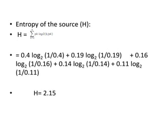 • Entropy of the source (H):
• H =
• = 0.4 log2 (1/0.4) + 0.19 log2 (1/0.19) + 0.16
log2 (1/0.16) + 0.14 log2 (1/0.14) + 0.11 log2
(1/0.11)
• H= 2.15
 