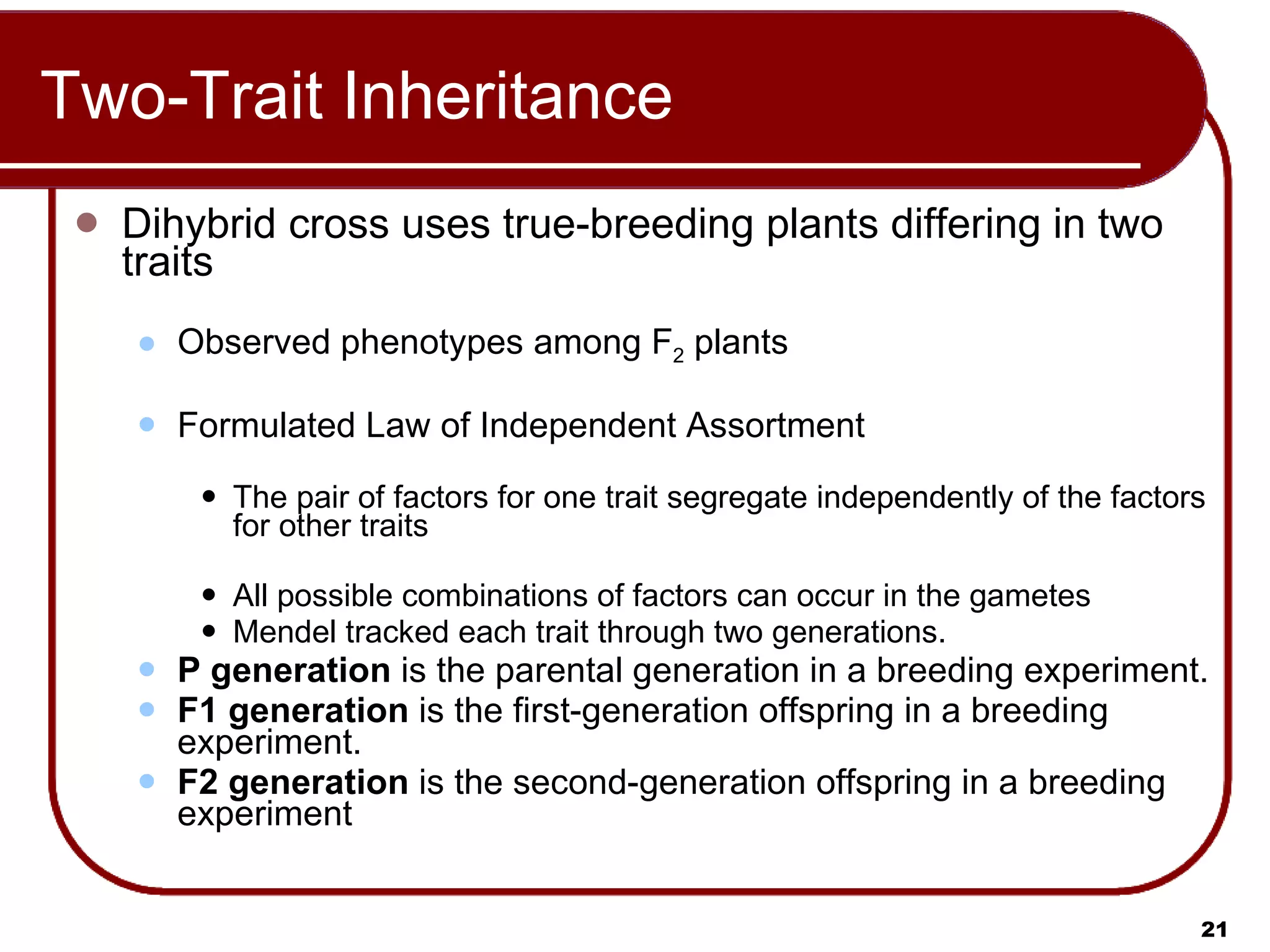 Two-Trait Inheritance Dihybrid cross uses true-breeding plants differing in two traits Observed phenotypes among F 2  plants Formulated Law of Independent Assortment The pair of factors for one trait segregate independently of the factors for other traits All possible combinations of factors can occur in the gametes Mendel tracked each trait through two generations. P generation  is the parental generation in a breeding experiment. F1 generation  is   the first-generation offspring in a breeding experiment. F2 generation  is   the second-generation offspring in a breeding experiment  