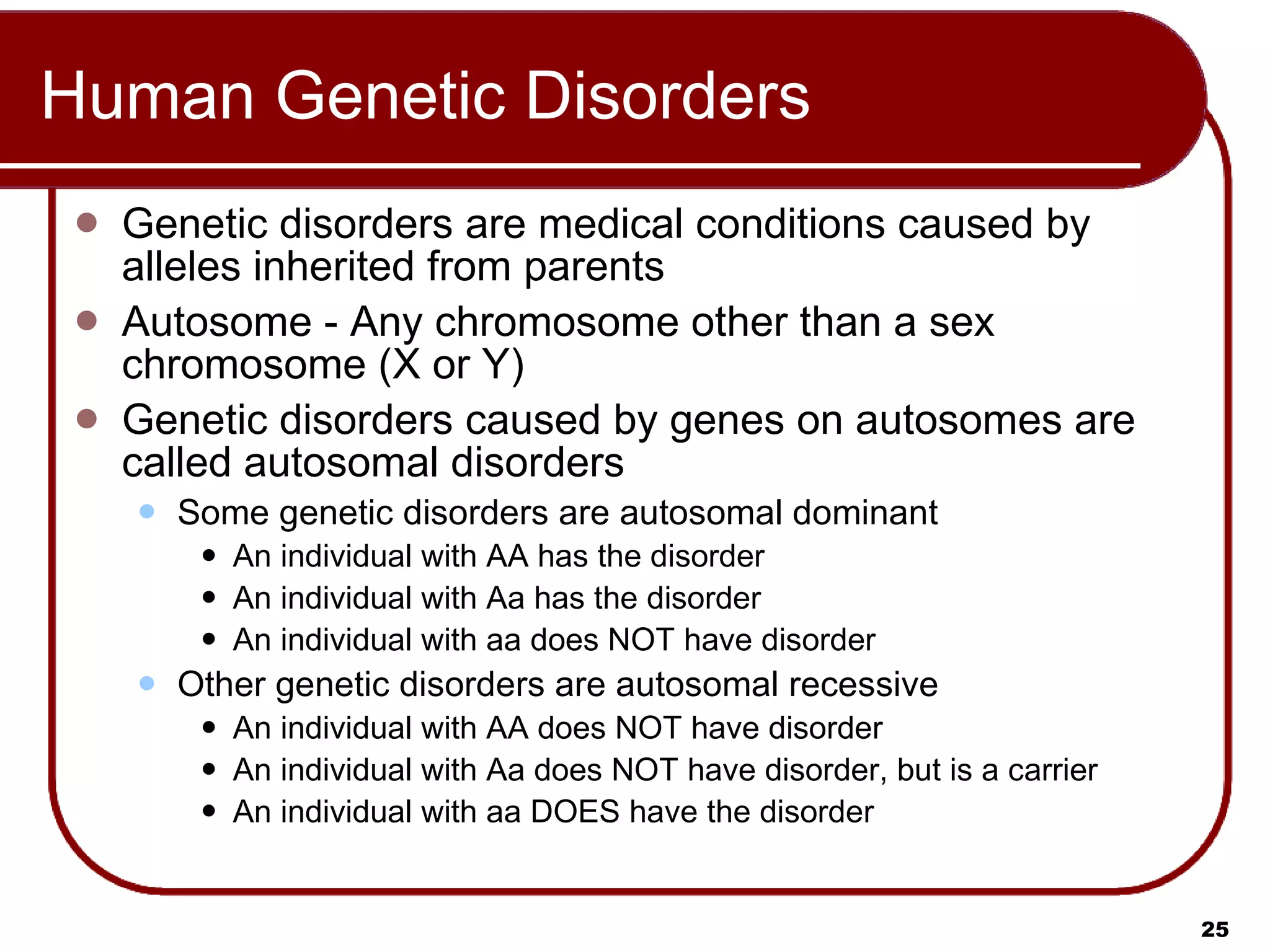 Human Genetic Disorders Genetic disorders are medical conditions caused by alleles inherited from parents  Autosome - Any chromosome other than a sex chromosome (X or Y) Genetic disorders caused by genes on autosomes are called autosomal disorders  Some genetic disorders are autosomal dominant An individual with AA has the disorder An individual with Aa has the disorder An individual with aa does NOT have disorder Other genetic disorders are autosomal recessive An individual with AA does NOT have disorder An individual with Aa does NOT have disorder, but is a carrier An individual with aa DOES have the disorder 