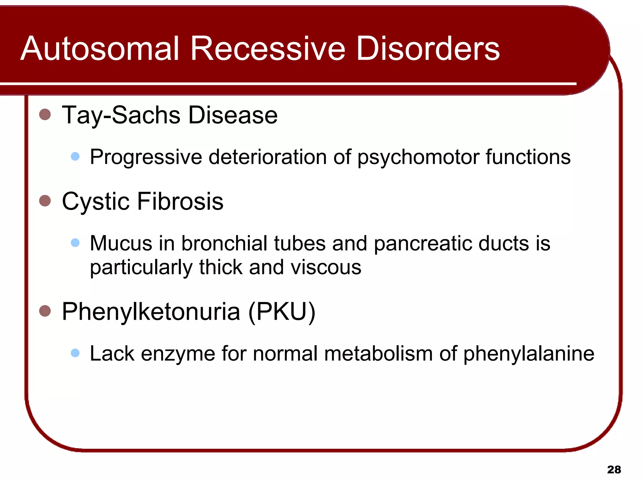 Autosomal Recessive Disorders Tay-Sachs Disease Progressive deterioration of psychomotor functions Cystic Fibrosis Mucus in bronchial tubes and pancreatic ducts is particularly thick and viscous Phenylketonuria (PKU) Lack enzyme for normal metabolism of phenylalanine 
