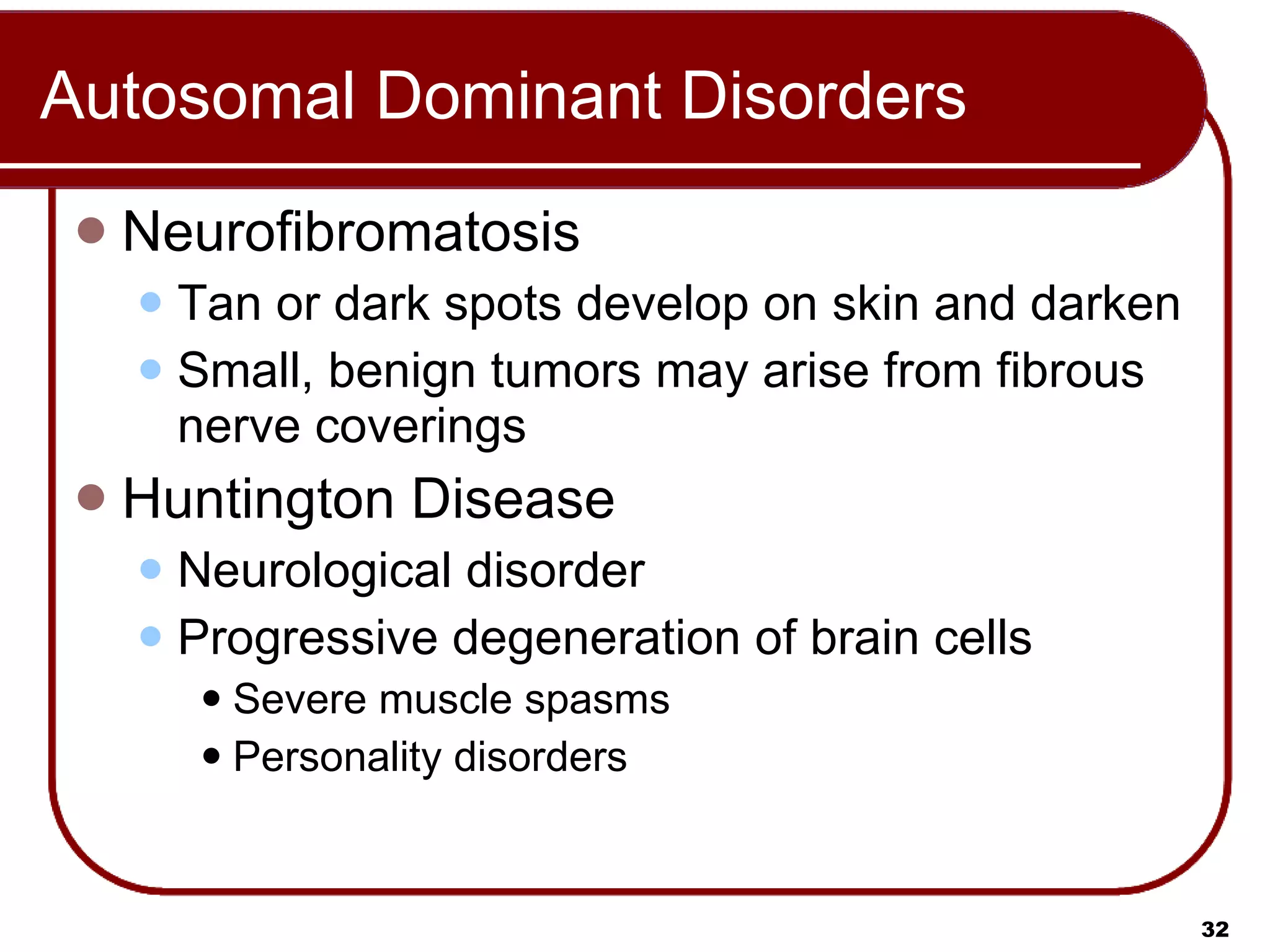 Autosomal Dominant Disorders Neurofibromatosis Tan or dark spots develop on skin and darken  Small, benign tumors may arise from fibrous nerve coverings Huntington Disease Neurological disorder Progressive degeneration of brain cells Severe muscle spasms Personality disorders 