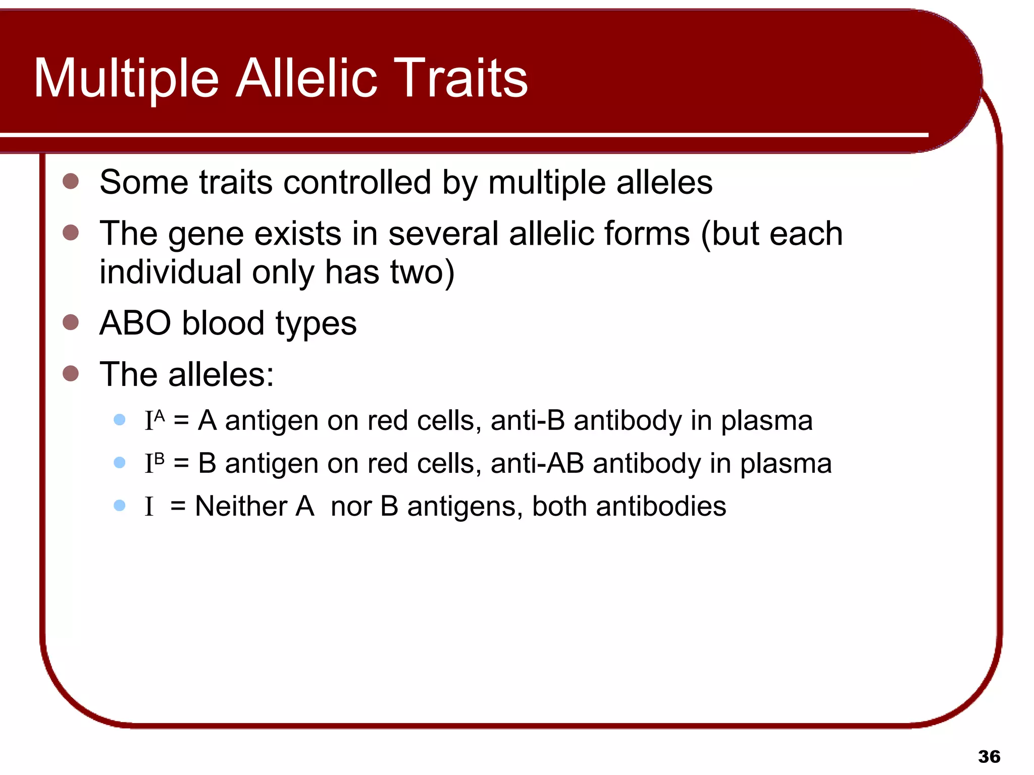 Multiple Allelic Traits Some traits controlled by multiple alleles The gene exists in several allelic forms (but each individual only has two) ABO blood types The alleles: I A  = A antigen on red cells, anti-B antibody in plasma I B  = B antigen on red cells, anti-AB antibody in plasma I   = Neither A  nor B antigens, both antibodies 
