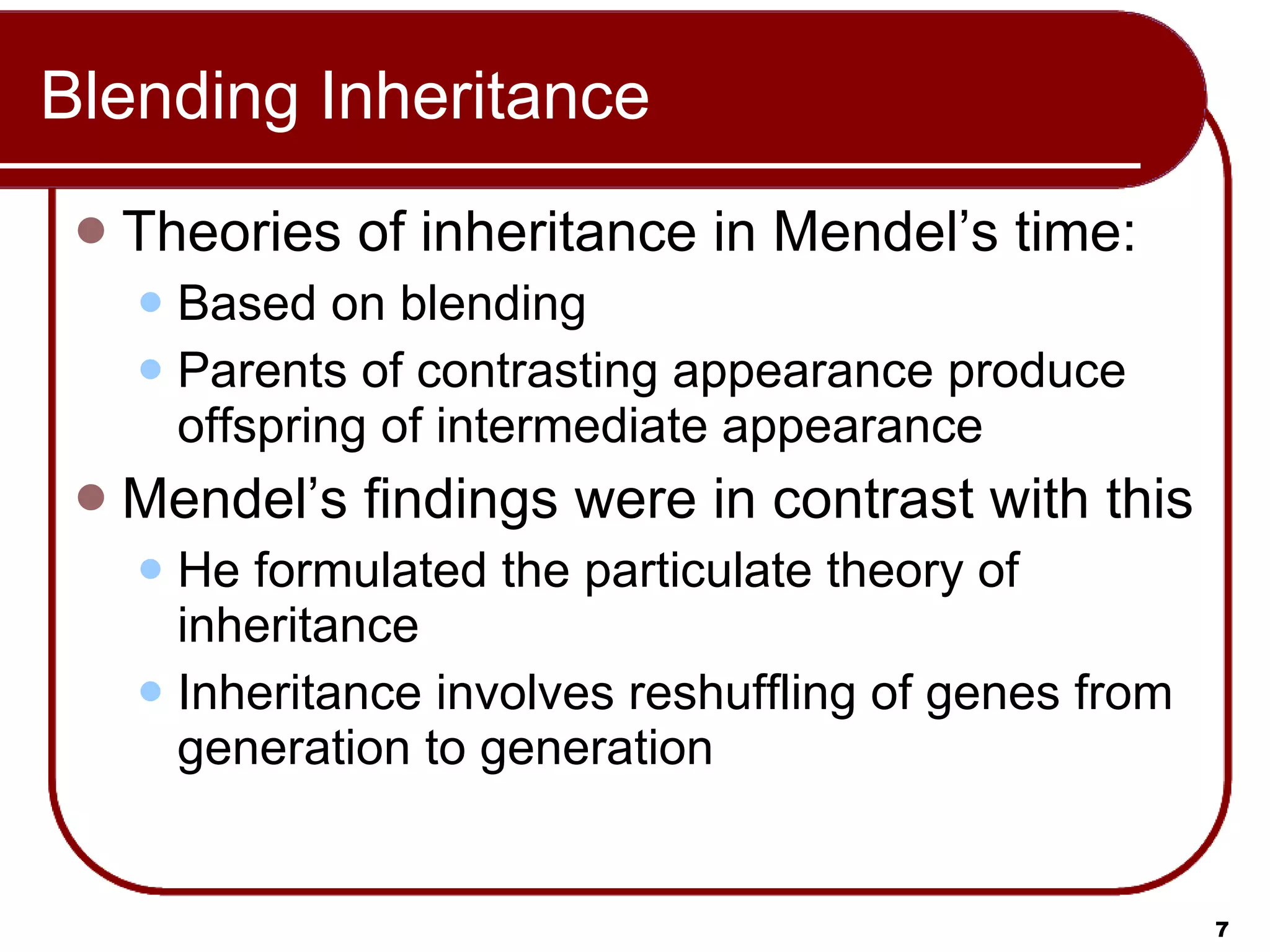 Blending Inheritance Theories of inheritance in Mendel’s time: Based on blending Parents of contrasting appearance produce offspring of intermediate appearance Mendel’s findings were in contrast with this He formulated the particulate theory of inheritance Inheritance involves reshuffling of genes from generation to generation 