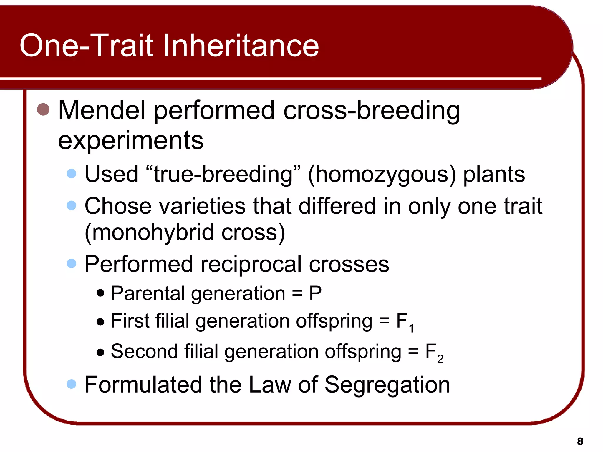 One-Trait Inheritance Mendel performed cross-breeding experiments Used “true-breeding” (homozygous) plants Chose varieties that differed in only one trait (monohybrid cross) Performed reciprocal crosses Parental generation = P First filial generation offspring = F 1   Second filial generation offspring = F 2 Formulated the Law of Segregation 
