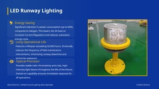 LED Runway Lighting
Energy Saving
Significant reduction in power consumption (up to 60%)
compared to halogen. This lowers the VA load on
Constant Current Regulators and reduces substation
energy costs.
Long Operational Life
Features a lifespan exceeding 50,000 hours. Drastically
reduces the frequency of field maintenance
interventions, minimizing runway downtime and
technician exposure.
Optical Precision
Provides stable color chromaticity and crisp, high-
intensity light beams throughout the life of the fixture.
Instant-on capability ensures immediate response for
all operations.
Rahul Sharma | Airfield Ground Lighting (AGL) Specialist © Rahul Sharma
 