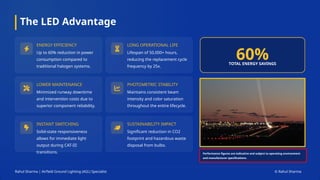 The LED Advantage
60%
TOTAL ENERGY SAVINGS
ENERGY EFFICIENCY
Up to 60% reduction in power
consumption compared to
traditional halogen systems.
LONG OPERATIONAL LIFE
Lifespan of 50,000+ hours,
reducing the replacement cycle
frequency by 25x.
LOWER MAINTENANCE
Minimized runway downtime
and intervention costs due to
superior component reliability.
PHOTOMETRIC STABILITY
Maintains consistent beam
intensity and color saturation
throughout the entire lifecycle.
INSTANT SWITCHING
Solid-state responsiveness
allows for immediate light
output during CAT-III
transitions.
SUSTAINABILITY IMPACT
Significant reduction in CO2
footprint and hazardous waste
disposal from bulbs.
Rahul Sharma | Airfield Ground Lighting (AGL) Specialist © Rahul Sharma
Performance figures are indicative and subject to operating environment
and manufacturer specifications.
 