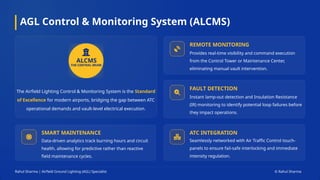 AGL Control & Monitoring System (ALCMS)
The Airfield Lighting Control & Monitoring System is the Standard
of Excellence for modern airports, bridging the gap between ATC
operational demands and vault-level electrical execution.
ALCMS
REMOTE MONITORING
Provides real-time visibility and command execution
from the Control Tower or Maintenance Center,
eliminating manual vault intervention.
FAULT DETECTION
Instant lamp-out detection and Insulation Resistance
(IR) monitoring to identify potential loop failures before
they impact operations.
SMART MAINTENANCE
Data-driven analytics track burning hours and circuit
health, allowing for predictive rather than reactive
field maintenance cycles.
ATC INTEGRATION
Seamlessly networked with Air Traffic Control touch-
panels to ensure fail-safe interlocking and immediate
intensity regulation.
Rahul Sharma | Airfield Ground Lighting (AGL) Specialist © Rahul Sharma
 