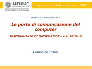 Insegnamento di Informatica – a.a. 2015-16
Le porte di comunicazione del
computer
INSEGNAMENTO DI INFORMATICA – A.A. 2015-16
Francesco Ciclosi
Macerata, 4 novembre 2015
 