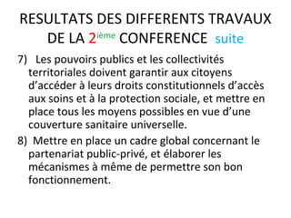 RESULTATS DES DIFFERENTS TRAVAUX
DE LA 2ième
CONFERENCE suite
7) Les pouvoirs publics et les collectivités
territoriales doivent garantir aux citoyens
d’accéder à leurs droits constitutionnels d’accès
aux soins et à la protection sociale, et mettre en
place tous les moyens possibles en vue d’une
couverture sanitaire universelle.
8) Mettre en place un cadre global concernant le
partenariat public-privé, et élaborer les
mécanismes à même de permettre son bon
fonctionnement.
 