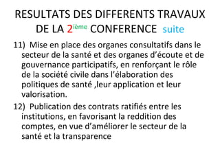 RESULTATS DES DIFFERENTS TRAVAUX
DE LA 2ième
CONFERENCE suite
11) Mise en place des organes consultatifs dans le
secteur de la santé et des organes d’écoute et de
gouvernance participatifs, en renforçant le rôle
de la société civile dans l’élaboration des
politiques de santé ,leur application et leur
valorisation.
12) Publication des contrats ratifiés entre les
institutions, en favorisant la reddition des
comptes, en vue d’améliorer le secteur de la
santé et la transparence
 