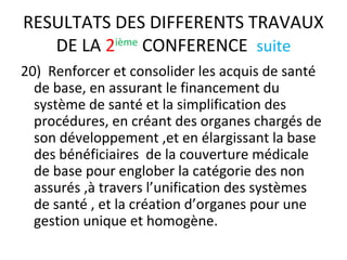 RESULTATS DES DIFFERENTS TRAVAUX
DE LA 2ième
CONFERENCE suite
20) Renforcer et consolider les acquis de santé
de base, en assurant le financement du
système de santé et la simplification des
procédures, en créant des organes chargés de
son développement ,et en élargissant la base
des bénéficiaires de la couverture médicale
de base pour englober la catégorie des non
assurés ,à travers l’unification des systèmes
de santé , et la création d’organes pour une
gestion unique et homogène.
 