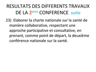 RESULTATS DES DIFFERENTS TRAVAUX
DE LA 2ième
CONFERENCE suite
23) Elaborer la charte nationale sur la santé de
manière collaborative, respectant une
approche participative et consultative, en
prenant, comme point de départ, la deuxième
conférence nationale sur la santé.
 
