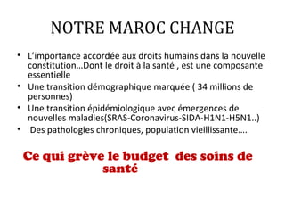 NOTRE MAROC CHANGE
• L’importance accordée aux droits humains dans la nouvelle
constitution…Dont le droit à la santé , est une composante
essentielle
• Une transition démographique marquée ( 34 millions de
personnes)
• Une transition épidémiologique avec émergences de
nouvelles maladies(SRAS-Coronavirus-SIDA-H1N1-H5N1..)
• Des pathologies chroniques, population vieillissante….
Ce qui grève le budget des soins de
santé
 