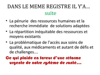 DANS LE MEME REGISTRE IL Y’A…
suite
• La pénurie des ressources humaines et la
recherche immédiate de solutions adaptées
• La répartition inéquitable des ressources et
moyens existants
• La problématique de l’accès aux soins de
qualité, aux médicaments et autant de défis et
de challenges….
Ce qui plaide en faveur d’une réforme
urgente de notre système de santé…
 