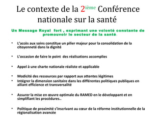 Le contexte de la 2ième
Conférence
nationale sur la santé
Un Message Royal fort , exprimant une volonté constante de
promouvoir le secteur de la santé:
• L’accès aux soins constitue un pilier majeur pour la consolidation de la
citoyenneté dans la dignité
• L’occasion de faire le point des réalisations accomplies
• Appel à une charte nationale réaliste et applicable
• Modicité des ressources par rapport aux attentes légitimes
• Intégrer la dimension sanitaire dans les différentes politiques publiques en
alliant efficience et transversalité
• Assurer la mise en œuvre optimale du RAMED en le développant et en
simplifiant les procédures..
• Politique de proximité s’inscrivant au cœur de la réforme institutionnelle de la
régionalisation avancée
 