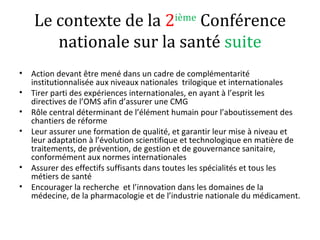 Le contexte de la 2ième
Conférence
nationale sur la santé suite
• Action devant être mené dans un cadre de complémentarité
institutionnalisée aux niveaux nationales trilogique et internationales
• Tirer parti des expériences internationales, en ayant à l’esprit les
directives de l’OMS afin d’assurer une CMG
• Rôle central déterminant de l’élément humain pour l’aboutissement des
chantiers de réforme
• Leur assurer une formation de qualité, et garantir leur mise à niveau et
leur adaptation à l’évolution scientifique et technologique en matière de
traitements, de prévention, de gestion et de gouvernance sanitaire,
conformément aux normes internationales
• Assurer des effectifs suffisants dans toutes les spécialités et tous les
métiers de santé
• Encourager la recherche et l’innovation dans les domaines de la
médecine, de la pharmacologie et de l’industrie nationale du médicament.
 