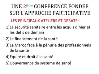 UNE 2ième
CONFERENCE FONDEE
SUR L’APPROCHE PARTICIPATIVE
LES PRINCIPAUX ATELIERS ET DEBATS:
1)La sécurité sanitaire entre les acquis d’hier et
les défis de demain
2)Le financement de la santé
3)Le Maroc face à la pénurie des professionnels
de la santé
4)Equité et droit à la santé
5)Gouvernance du système de santé
 