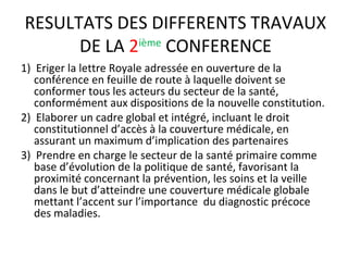 RESULTATS DES DIFFERENTS TRAVAUX
DE LA 2ième
CONFERENCE
1) Eriger la lettre Royale adressée en ouverture de la
conférence en feuille de route à laquelle doivent se
conformer tous les acteurs du secteur de la santé,
conformément aux dispositions de la nouvelle constitution.
2) Elaborer un cadre global et intégré, incluant le droit
constitutionnel d’accès à la couverture médicale, en
assurant un maximum d’implication des partenaires
3) Prendre en charge le secteur de la santé primaire comme
base d’évolution de la politique de santé, favorisant la
proximité concernant la prévention, les soins et la veille
dans le but d’atteindre une couverture médicale globale
mettant l’accent sur l’importance du diagnostic précoce
des maladies.
 