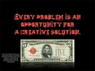 Every problem is an
                               opportunity for
                             a creative solution.


Listen to Tina Seelig’s talk, “What I wish
I knew when I was 20” on the Stanford
Entrepreneurial Thought Leaders Series
    (iTiunes) for a really interesting
    challenge involving a 5 dollar bill
   (and for the inspiration for all the
            remaining slides).
 