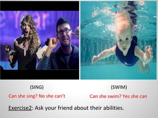 (SWIM)(SING)
Exercise2: Ask your friend about their abilities.
Can she sing? No she can’t Can she swim? Yes she can