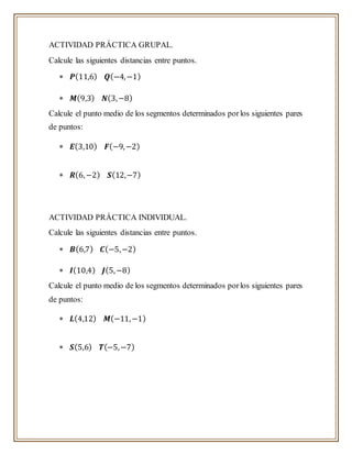 ACTIVIDAD PRÁCTICA GRUPAL.
Calcule las siguientes distancias entre puntos.
 𝑷(11,6) 𝑸(−4,−1)
 𝑴(9,3) 𝑵(3,−8)
Calcule el punto medio de los segmentos determinados porlos siguientes pares
de puntos:
 𝑬(3,10) 𝑭(−9,−2)
 𝑹(6,−2) 𝑺(12,−7)
ACTIVIDAD PRÁCTICA INDIVIDUAL.
Calcule las siguientes distancias entre puntos.
 𝑩(6,7) 𝑪(−5,−2)
 𝑰(10,4) 𝑱(5,−8)
Calcule el punto medio de los segmentos determinados porlos siguientes pares
de puntos:
 𝑳(4,12) 𝑴(−11,−1)
 𝑺(5,6) 𝑻(−5,−7)
 