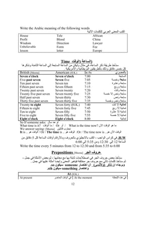Write the Arabic meaning of the following words
‫التية‬ ‫للكلمات‬ ‫العربي‬ ‫المعنى‬ ‫اكتب‬
House Tele African
Profit Blood China
Wisdom Direction Lawyer
Unbelievable Form Fee
lesson letter Europe
Time ‫)الوقت‬ ‫الساعة‬)
‫ونذكرها‬ ‫الثامنة‬ ‫الساعة‬ ‫إلي‬ ‫السابعة‬ ‫الساعة‬ ‫من‬ ‫وليكن‬ ‫مثال‬ ‫في‬ ،‫الساعة‬ ‫ذكر‬ ‫طريقة‬ ‫سنأخذ‬
. ‫والمريكية‬ ‫البريطانية‬ ‫بالطريقتين‬ ‫وذلك‬ ‫دقائق‬ ‫خمس‬ ‫كل‬
British [Meena] American (H.K.) In #s ‫بالمصري‬
Seven o'clock Seven o'clock 7:00 ‫السابعة‬
Five past seven Seven five 7:05 ‫سابعة‬‫وخمسة‬
Ten past seven Seven ten 7:10 ‫وعشرة‬ ‫سابعة‬
Fifteen past seven Seven fifteen 7:15 ‫وربع‬ ‫سابعة‬
Twenty past seven Seven twenty 7:20 ‫وتلت‬ ‫سابعة‬
Twenty five past seven Seven twenty five 7:25 ‫خمسة‬ ‫إل‬ ‫ونص‬ ‫سابعة‬
Half past seven Seven thirty 7:30 ‫ونص‬ ‫سابعة‬
Thirty five past seven Seven thirty five 7:35 ‫وخمسة‬ ‫ونص‬ ‫سابعة‬
Twenty to eight Seven forty (H.K.) 7:40 ‫تمانية‬‫تلت‬ ‫إل‬
Fifteen to eight Seven forty five 7:45 ‫ربع‬ ‫إل‬ ‫تمانية‬
Ten to eight Seven fifty 7:50 ‫عشرة‬ ‫إل‬ ‫تمانية‬
Five to eight Seven fifty five 7:55 ‫خمسة‬ ‫إل‬ ‫تمانية‬
Eight o'clock Eight o'clock 8:00 ‫تمانية‬
So If someone asks: ‫سأل‬ ‫حد‬ ‫لو‬
What time is it? ‫الوقت‬ ‫ما‬ / Or ‫أو‬ / What is the time now? ‫الن‬ ‫الوقت‬ ‫هو‬ ‫ما‬
We answer saying: [Meena] ‫قائلين‬ ‫نجاوب‬
It is .. ‫هو‬ ‫الوقت‬ / Or / The time is .. ‫هو‬ ‫الوقت‬ /Or / The time now is ..‫هو‬ ‫الن‬ ‫الوقت‬
H.W.‫كل‬ ‫الساعة‬ ‫أوقات‬ ‫وبالرقام‬ ‫بالحروف‬ ‫بالنجليزي‬ ‫اكتب‬ ، ‫الواجب‬ ‫كراس‬ ‫في‬5‫من‬ ‫دقائق‬
‫الساعة‬12‫إلي‬12:30‫ومن‬5:35‫إلي‬6:00
Write the time every 5 minutes from 12 to 12:30 and from 5:35 to 6:00
Prepositions [Meena] ‫الجر‬ ‫حروف‬
، ‫جمل‬ ‫في‬ ‫المثلة‬ ‫بعض‬ ‫ثم‬ ، ‫معانيها‬ ‫مع‬ ‫بها‬ ‫ثابتة‬ ‫اصطلحات‬ ‫في‬ ‫الجر‬ ‫حروف‬ ‫بعض‬ ‫سنأخذ‬
. ‫جمل‬ ‫في‬ ‫عليها‬ ‫أمثلة‬ ‫وأيضا‬ ‫المعنى‬ ‫فيتغير‬ ‫مختلفة‬ ‫جر‬ ‫حروف‬ ‫مع‬ ‫تأتي‬ ‫كلمات‬ ‫سنأخذ‬ ‫ثم‬
‫ان‬ ‫وبرجاء‬(‫)ولتنسى‬ ‫نذكر‬‫اختصار‬ ‫أن‬someone‫سيكون‬so.
‫واختصار‬something‫سيكون‬sth.
At (H.K.)
At present ‫الحاضر‬ ‫الوقت‬ ‫في‬ At the moment ‫اللحظة‬ ‫هذه‬ ‫في‬
12
 