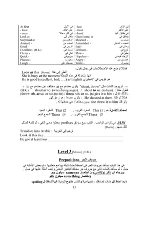 At first ‫الول‬ ‫في‬ - last ‫الخر‬ ‫في‬
- least ‫القل‬ ‫على‬ - most ‫الكثر‬ ‫على‬
- once ‫حال‬ ، ‫التو‬ ‫في‬ - hand ‫اليد‬ ‫متناول‬ ‫في‬
Look at ‫إلى‬ ‫ينظر‬ Gaze (stare) at ‫في‬ ‫يبحلق‬
Surprised at ‫من‬ ‫اندهش‬ Shocked - ‫ب‬ ‫صدم‬
Amazed - ‫من‬ ‫تعجب‬ Astonished - ‫اندهش‬ ، ‫تعجب‬
Good - ‫في‬ ‫كويس‬ Bad - ‫في‬ ‫وحش‬
Excellent - (H.K.) ‫في‬ ‫ممتاز‬ Brilliant - ‫في‬ ‫لمع‬
Clever - ‫في‬ ‫ذكي‬ Slow - ‫في‬ ‫بطئ‬
Quick - ‫في‬ ‫سريع‬ Hopeless - ‫في‬ ‫فيه‬ ‫لرجاء‬
Pleased - ‫ب‬ ‫سعيد‬ Angry - ‫من‬ ‫غضبان‬
Laugh - ‫على‬ ‫يضحك‬ Smile - ‫ل‬ ‫يبتسم‬
: ‫نقول‬ ‫جمل‬ ‫في‬ ‫الصطلحات‬ ‫هذه‬ ‫لوضع‬ ‫فمثل‬
Look at this [Meena] ‫هذا‬ ‫إلي‬ ‫أنظر‬
She is busy at the moment ‫اللحظة‬ ‫هذه‬ ‫في‬ ‫مشغولة‬ ‫انها‬
He is good (excellent, bad, .. ..) at English ‫النجليزي‬ ‫في‬ ‫كويس‬ ‫هو‬
" ‫مثل‬ ‫كلمات‬ ‫يوجد‬ ‫ثم‬ ---shout, throw‫مع‬ ‫معناهم‬ ‫يكون‬ "at‫مع‬ ‫معناهم‬ ‫عن‬ ‫مختلف‬to،
: ‫مثل‬ ‫فنقول‬)H.K.) shout at so. (when being angry) / shout to so. (to hear(
: ‫نقول‬ ‫وكذلك‬throw sth. at so. or sth.(to hit) / throw sth. to so. (to give it to him(
‫قلنا‬ ‫لو‬ ‫فمثل‬He shouted at them‫لهم‬ ‫زعق‬ ‫هو‬ : ‫معناها‬ ‫يكون‬ ،
‫قلنا‬ ‫ولو‬she threw it to him. ‫له‬ ‫حدفتها‬ ‫هي‬ : ‫معناها‬ ‫يمون‬
‫الشارة‬ ‫اسماء‬: ‫هم‬1(This. ‫القريب‬ ‫للمفرد‬2(That‫البعيد‬ ‫للمفرد‬
3(These. ‫القريب‬ ‫للجمع‬4(Those‫البعيد‬ ‫للجمع‬
H.W.‫سوابق‬ ‫سبع‬ ‫اكتب‬ ، ‫الواجب‬ ‫كراس‬ ‫في‬prefixes‫كمثال‬ ‫كلمة‬ ‫ثم‬ ، ‫النفي‬ ‫معنى‬ ‫يعطوا‬
. ‫منهم‬ ‫لكل‬]Meena[
Translate into Arabic : ‫العربية‬ ‫إلي‬ ‫ترجم‬
Look at this rice ____________________________________________
He got at least two __________________________________________
Level 3 [Meena] (H.K.)
Prepositions ‫الجر‬ ‫حروف‬
‫في‬ ‫المثلة‬ ‫بعض‬ ‫ثم‬ ، ‫معانيها‬ ‫مع‬ ‫بها‬ ‫ثابتة‬ ‫اصطلحات‬ ‫في‬ ‫الجر‬ ‫حروف‬ ‫سنأخذ‬ ‫الباب‬ ‫هذا‬ ‫في‬
. ‫جمل‬ ‫في‬ ‫عليها‬ ‫أمثلة‬ ‫وأيضا‬ ‫المعنى‬ ‫فيتغير‬ ‫مختلفة‬ ‫جر‬ ‫حروف‬ ‫مع‬ ‫تأتي‬ ‫كلمات‬ ‫سنأخذ‬ ‫ثم‬ ، ‫جمل‬
‫ان‬ ‫وبرجاء‬(‫)ولننسي‬ ‫نذكر‬‫اختصار‬ ‫أن‬someone‫سيكون‬so.
‫واختصار‬something‫سيكون‬sth.
‫ال‬ ‫لتحفظ‬ ‫غيبا‬ ‫مرة‬ ‫ثم‬ ‫مفتوح‬ ‫والكتاب‬ ‫مرة‬ ‫اكتبها‬ ، ‫تصادفك‬ ‫كلمات‬ ‫كل‬ ‫احفظ‬ ‫دايما‬spelling
13
 