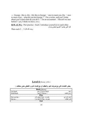 --- George , this is Aly , Aly this is George / nice to meet you Aly / nice
to meet u too , what do you do George ? / I'm a writer, and you? (what
about you?) (and what do you do?) / I'm an accountant . / Haven't we met
before? / yes, I think we have. (H.K.)
H.W. (C.W.) Pair practice : Each 2 introduce yourselves to each other
‫لبعض‬ ‫أنفسهم‬ ‫يقدموا‬ ‫اثنين‬ ‫كل‬)H.K(.
Then each 3 , ‫كل‬ ‫ذلك‬ ‫وبعد‬3
Level 4 [Meena] (H.K.)
: ‫مختلف‬ ‫معنى‬ ‫فتعطي‬ ،‫أخرى‬ ‫كلمات‬ ‫مع‬ ‫أو‬ ‫والعطف‬ ‫الجر‬ ‫حروف‬ ‫مع‬ ‫تأتي‬ ‫الكلمات‬ ‫بعض‬
Back [Meena]
Get back ‫ارجع‬ Give back ‫رجع‬
Hold back ‫احجز‬ Throw - ‫للخلف‬ ‫ارمي‬
Fire
Put out the - ‫النار‬ ‫يطفئ‬ Set - to sth. ‫في‬ ‫النار‬ ‫أشعل‬
Set on - ‫نارا‬ ‫أشعل‬ The - is out ‫اطفأت‬ ‫النار‬
Get
19
 