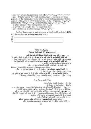 Ex.: They always have meetings on Fridays. ‫الجمعة‬ ‫أيام‬ ‫في‬ ‫مقابلت‬ ‫عندهم‬ ‫دايما‬
In : (Simply we use "in" with months , years , seasons or any long
period) : in the morning(s) / in the afternoon(s) / in the evening(s) / In the
days of .. / In April/ in 1960 / in the winter / in the 18th
century ‫القرن‬ ‫في‬18 /
in the 1970s ‫من‬1970‫إلي‬1980 / in the Middle Ages ‫الوسطى‬ ‫العصور‬ ‫في‬ /
In a few minutes = few minutes from now [Meena]
In a week = in a week's time = a week from now
Ex.: I'll finish it in a few minutes. ‫قليلة‬ ‫دقائق‬ ‫في‬ ‫سأنهيه‬
H.W.‫أدخل‬3: ‫جمل‬ ‫في‬ ‫السابقة‬ ‫الكلمات‬ ‫من‬Put 3 of these words in sentences
Ex.: I went there on Monday morning. (H.K.)
1) _________________________________________________
2) _________________________________________________
3) _________________________________________________
‫الكتابة‬ ‫قواعد‬ ‫بعض‬
Some Rules of Writing [Meena]
---: ‫كثيرا‬ ‫تساعدنا‬ ‫التي‬ ‫البسيطة‬ ‫الكتابة‬ ‫قواعد‬ ‫بعض‬ ‫نذكر‬ ‫أن‬ ‫وجيد‬
1‫متحرك‬ ‫حرف‬ ‫قبله‬ ‫ساكن‬ ‫بحرف‬ ‫المنتهية‬ ‫الكلمة‬ (‫إذا‬ ‫الخير‬ ‫الساكن‬ ‫الحرف‬ ‫تكرار‬ ‫يتم‬ ،
‫مثل‬ ، ‫متحرك‬ ‫حرف‬ ‫أوله‬ ‫مقطع‬ ‫الكلمة‬ ‫آخر‬ ‫في‬ ‫أضيف‬drop – dropped , big – bigger.
2‫بحرف‬ ‫المنتهية‬ ‫الكلمة‬ (e‫لينطق‬‫أول‬ ‫مقطع‬ ‫الكلمة‬ ‫آخر‬ ‫في‬ ‫أضيف‬ ‫إذا‬ ‫إلغاءه‬ ‫يتم‬ ،
‫مثل‬ ، ‫متحرك‬ ‫فيه‬ ‫حرف‬write – writing،
‫ب‬ ‫المنتهية‬ ‫الكلمات‬ ‫القاعدة‬ ‫هذه‬ ‫من‬ ‫يثتسنى‬ ‫ولكن‬ce , ge‫مثل‬
Peace – peaceable , courage – courageous [Meena]
3‫بالحرفين‬ ‫المنتهية‬ ‫الكلمة‬ (ie‫إلي‬ ‫ينقلبان‬ ،y‫إليها‬ ‫أضيف‬ ‫إذا‬ing: ‫مثل‬ ،
lie – lying , die – dying , tie – tying،
‫بحرف‬ ‫المنتهية‬ ‫والكلمة‬y‫ساكن‬ ‫حرف‬ ‫قبله‬‫إلي‬ ‫ينقلب‬ ،I‫غير‬ ‫مقطع‬ ‫أي‬ ‫إليها‬ ‫أضيف‬ ‫إذا‬
ing: ‫مثل‬ ،Beauty – beautiful , easy – easily , carry – carrier.
A , An , and The
A , An‫للنكرة‬ ‫يستخدمان‬indefinite
‫أما‬The‫للمعرفة‬ ‫تستخدم‬definite.
---An) ‫متحرك‬ ‫بحرف‬ ‫تبدأ‬ ‫التي‬ ‫الكلمات‬ ‫قبل‬ ‫تستخدم‬vowel‫وهم‬ (a e i o u،
‫حرف‬ ‫قبل‬ ‫وأيضا‬h‫مثل‬ ‫ينطق‬ ‫ل‬ ‫كان‬ ‫إذا‬an hour‫أما‬ ،A. ‫الكلمات‬ ‫بقية‬ ‫مع‬ ‫تستخدم‬
---A , An‫معنى‬ ‫لهما‬one‫كل‬ ‫مع‬ ‫ليس‬ ‫)ولكن‬ ‫فقط‬ ‫المفرد‬ ‫مع‬ ‫يستخدمان‬ ‫وبالتالي‬ ،
‫ال‬ ‫من‬ ‫كثير‬ ‫وخاصة‬ ‫المفرد‬uncountable nouns‫نقول‬ ‫فل‬ ، ‫أخرى‬ ‫كلمة‬ ‫أضفنا‬ ‫إذا‬ ‫إل‬ ، (
a bread‫نقول‬ ‫بل‬a loave of bread‫أو‬a piece of bread.
---A‫إلي‬ ‫تشير‬ ‫كلمات‬ ‫بعض‬ ‫مع‬ ‫بتأتي‬‫كمية‬: ‫مثل‬ ،
a few weeks, a lot of people , a couple of sandwiches
‫نستخدم‬ ‫كذلك‬ ---A , The‫ال‬ ‫قبل‬singular countable nouns‫مثل‬
21
 