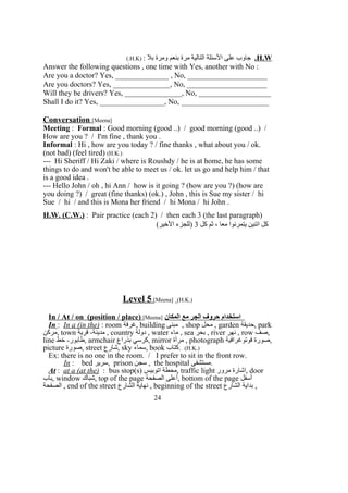 H.W.: ‫بل‬ ‫ومرة‬ ‫بنعم‬ ‫مرة‬ ‫التالية‬ ‫السئلة‬ ‫على‬ ‫جاوب‬)H.K(.
Answer the following questions , one time with Yes, another with No :
Are you a doctor? Yes, ______________ , No, _____________________
Are you doctors? Yes, _______________, No, _____________________
Will they be drivers? Yes, _______________, No, ___________________
Shall I do it? Yes, _________________, No, _______________________
Conversation [Meena]
Meeting : Formal : Good morning (good ..) / good morning (good ..) /
How are you ? / I'm fine , thank you .
Informal : Hi , how are you today ? / fine thanks , what about you / ok.
(not bad) (feel tired) (H.K.)
--- Hi Sheriff / Hi Zaki / where is Roushdy / he is at home, he has some
things to do and won't be able to meet us / ok. let us go and help him / that
is a good idea .
--- Hello John / oh , hi Ann / how is it going ? (how are you ?) (how are
you doing ?) / great (fine thanks) (ok.) , John , this is Sue my sister / hi
Sue / hi / and this is Mona her friend / hi Mona / hi John .
H.W. (C.W.) : Pair practice (each 2) / then each 3 (the last paragraph)
‫كل‬ ‫ثم‬ ، ‫معا‬ ‫يتمرنوا‬ ‫اتنين‬ ‫كل‬3(‫الخير‬ ‫)للجزء‬
Level 5 [Meena] (H.K.)
In / At / on (position / place) [Meena] ‫المكان‬ ‫مع‬ ‫الجر‬ ‫حروف‬ ‫استخدام‬
In : In a (in the) : room ‫,غرفة‬ building ‫مبنى‬ , shop ‫محل‬ , garden ‫,حديقة‬ park
‫,مركن‬ town ‫قرية‬ -‫مدينة‬ , country ‫دولة‬ , water ‫ماء‬ , sea ‫بحر‬ , river ‫نهر‬ , row ‫,صف‬
line ‫خط‬ -‫,طابور‬ armchair ‫بذراع‬ ‫,كرسي‬ mirror ‫مرآة‬ , photograph ‫فوتوغرافية‬ ‫,صورة‬
picture ‫,صورة‬ street ‫,شارع‬ sky ‫,سماء‬ book ‫.كتاب‬ (H.K.)
Ex: there is no one in the room. / I prefer to sit in the front row.
In : bed ‫,سرير‬ prison ‫سجن‬ , the hospital ‫.مستشفى‬
At : at a (at the) : bus stop(s) ‫اتوبيس‬ ‫,محطة‬ traffic light ‫مرور‬ ‫,اشارة‬ door
‫,باب‬ window ‫,شباك‬ top of the page ‫الصفحة‬ ‫,أعلى‬ bottom of the page ‫أسفل‬
‫الصفحة‬ , end of the street ‫الشارع‬ ‫نهاية‬ , beginning of the street ‫الشارع‬ ‫بداية‬ ,
24
 