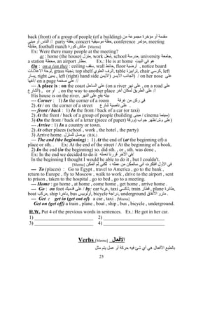 back (front) of a group of people (of a building) ‫من‬ ‫مجموعة‬ ‫مؤخرة‬ ‫أو‬ ‫مقدمة‬
‫مبنى‬ ‫أو‬ ‫الناس‬ // party ‫,حفلة‬ concert ‫موسيقية‬ ‫,حفلة‬ conference ‫,مؤتمر‬ meeting
‫,مقابلة‬ football match ‫كورة‬ ‫ماتش‬ [Meena]
Ex: Were there many people at the meeting?
at : home (the house) ‫,منزل‬ work ‫,شغل‬ school ‫,مدرسة‬ university ‫,جامعة‬
a station ‫,محطة‬ an airport ‫.مطار‬ Ex.: He is at home ‫البيت‬ ‫في‬ ‫هو‬
On : on a (on the) : ceiling ‫,سقف‬ wall ‫,حائط‬ floor ‫أرضية‬ , notice board
‫العلنات‬ ‫,لوحة‬ grass ‫,نجيلة‬ top shelf ‫العلوي‬ ‫,الرف‬ table ‫,ترابيزة‬ chair ‫,كرسي‬ left
‫,يسار‬ right ‫يمين‬ , left (right) hand side ‫)اليمن‬ ‫اليسر‬ ‫)الجانب‬ / on her nose ‫على‬
‫/أنفها‬ on a page ‫صفحة‬ ‫على‬ //
--- A place is : on the coast ‫الساحل‬ ‫على‬ (on a river ‫نهر‬ ‫على‬ , on a road ‫على‬
‫)الشارع‬ , or ‫أو‬ , on the way to another place ‫آخر‬ ‫لمكان‬ ‫الطريق‬ ‫على‬ //
His house is on the river. ‫النهر‬ ‫على‬ ‫يقع‬ ‫بيته‬
--- Corner : 1) In the corner of a room ‫غرفة‬ ‫من‬ ‫ركن‬ ‫في‬
2) At / on the corner of a street ‫شارع‬ ‫ناصية‬ ‫على‬ .
--- front / back : 1) In the front / back of a car (or taxi)
2) At the front / back of a group of people (building ‫مبنى‬ / cinema ‫)سينما‬
3) On the front / back of a letter (piece of paper) ‫)ورقة‬ ‫جواب‬ ‫وش/ظهر‬ ‫)على‬
--- Arrive : 1) In a country or town.
2) At other places (school , work , the hotel , the party)
3) Arrive home. ‫للمنزل‬ ‫يوصل‬ (H.K.)
--- The end (the beginning) : 1) At the end of (at the beginning of) a
place or sth. . Ex: At the end of the street / At the beginning of a book.
2) In the end (in the beginning) so. did sth. , or , sth. was done ,
Ex: In the end we decided to do it ‫نعمله‬ ‫قررنا‬ ‫الخر‬ ‫/في‬
In the beginning I thought I would be able to do it , but I couldn't.
‫أتمكن‬ ‫لم‬ ‫لكني‬ ، ‫عمله‬ ‫من‬ ‫ساتمكن‬ ‫اني‬ ‫افتكرت‬ ‫الول‬ ‫في‬]Meena[
--- To (places) : Go to Egypt , travel to America , go to the bank ,
return to Europe , fly to Moscow , walk to work , drive to the airport , sent
to prison , taken to the hospital , go to bed , go to a meeting.
--- Home : go home , at home , come home , get home , arrive home .
--- Go : on foot ‫قدميك‬ ‫على‬ / by: car ‫,عربة‬ taxi ‫,تاكسي‬ train ‫قطار‬ , plane ‫,طائرة‬
boat ‫,مركب‬ ship ‫,باخرة‬ bus ‫,أوتوبيس‬ bicycle ‫,دراجة‬ underground ‫النفاق‬ ‫مترو‬ .
--- Get : get in (get out of) a car , taxi . [Meena]
Get on (get off) a train , plane , boat , ship , bus , bicycle , underground.
H.W. Put 4 of the previous words in sentences. Ex.: He got in her car.
1) ________________________ 2) _________________________
3) ________________________ 4) _________________________
Verbs [Meena] ‫الفعال‬
‫مثل‬ ‫يتم‬ ‫عمل‬ ‫أو‬ ‫حركة‬ ‫فيه‬ ‫شئ‬ ‫أي‬ ‫هي‬ ‫الفعال‬ ‫بالطبع‬
25
 