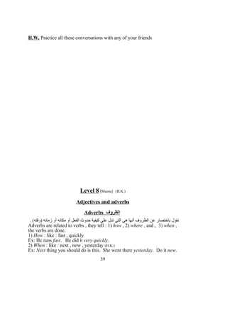 H.W. Practice all these conversations with any of your friends
Level 8 [Meena] (H.K.)
Adjectives and adverbs
Adverbs ‫الظروف‬
. (‫)وقته‬ ‫زمانه‬ ‫أو‬ ‫مكانه‬ ‫أو‬ ‫الفعل‬ ‫حدوث‬ ‫كيفية‬ ‫علي‬ ‫تدل‬ ‫التي‬ ‫هي‬ ‫أنها‬ ‫الظروف‬ ‫عن‬ ‫باختصار‬ ‫نقول‬
Adverbs are related to verbs , they tell : 1) how , 2) where , and , 3) when ,
the verbs are done.
1) How : like : fast , quickly
Ex: He runs fast. He did it very quickly.
2) When : like : next , now , yesterday (H.K.)
Ex: Next thing you should do is this. She went there yesterday. Do it now.
39
 