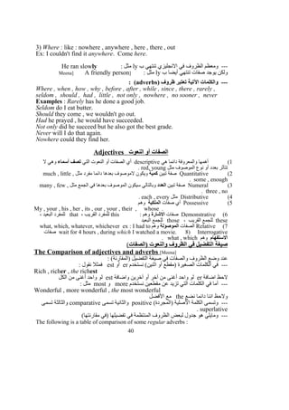 3) Where : like : nowhere , anywhere , here , there , out
Ex: I couldn't find it anywhere. Come here.
‫ب‬ ‫تنتهي‬ ‫النجليزي‬ ‫في‬ ‫الظروف‬ ‫ومعظم‬ ---ly: ‫مثل‬He ran slowly
‫ب‬ ‫أيضا‬ ‫تنتهي‬ ‫صفات‬ ‫يوجد‬ ‫ولكن‬ly: ‫مثل‬]Meena] A friendly person
) ‫ظروف‬ ‫تعتبر‬ ‫التية‬ ‫والكلمات‬ ---adverbs: (
Where , when , how , why , before , after , while , since , there , rarely ,
seldom , should , had , little , not only , nowhere , no sooner , never
Examples : Rarely has he done a good job.
Seldom do I eat butter.
Should they come , we wouldn't go out.
Had he prayed , he would have succeeded.
Not only did he succeed but he also got the best grade.
Never will I do that again.
Nowhere could they find her.
Adjectives ‫النعوت‬ ‫أو‬ ‫الصفات‬
1(‫هي‬ ‫دائما‬ ‫والمعروفة‬ ‫أهمها‬descriptive‫التي‬ ‫النعوت‬ ‫أو‬ ‫الصفات‬ ‫أي‬‫أسماء‬ ‫تصف‬‫ل‬ ‫وهي‬
‫مثل‬ ‫الموصوف‬ ‫نوع‬ ‫أو‬ ‫بعدد‬ ‫تتأثر‬red, young.
2(Quantitative‫تبين‬ ‫صفة‬‫كمية‬‫مثل‬ ‫مفرد‬ ‫دائما‬ ‫بعدها‬ ‫لموصوف‬ ‫ويكون‬much , little ,
some , enough.
3(Numeral‫تبين‬ ‫صفة‬‫العدد‬‫مثل‬ ‫الجمع‬ ‫في‬ ‫بعدها‬ ‫الموصوف‬ ‫سيكون‬ ‫وبالتالي‬many , few ,
three , no.
4(Distributive‫مثل‬each , every.
5(Possessive‫صفات‬ ‫أي‬‫الملكية‬‫وهم‬
My , your , his , her , its , our , your , their , whose .
6(Demonstrative‫صفات‬‫الشارة‬: ‫وهم‬this، ‫القريب‬ ‫للمفرد‬that، ‫البعيد‬ ‫للمفرد‬
these، ‫القريب‬ ‫للجمع‬those‫البعيد‬ ‫للجمع‬
7(Relative‫الصفات‬‫الموصولة‬‫وهم‬what, which, whatever, whichever ex : I had to
wait for 4 hours , during which I watched a movie. 8) Interrogative‫صفات‬
‫الستفهام‬‫وهم‬what , which.
‫)الصفات‬ ‫والنعوت‬ ‫الظروف‬ ‫في‬ ‫التفضيل‬ ‫صيغة‬(
The Comparison of adjectives and adverbs [Meena]
: (‫)المقارنة‬ ‫التفضيل‬ ‫صيغة‬ ‫في‬ ‫والصفات‬ ‫الظروف‬ ‫وضع‬ ‫عند‬
‫نستخدم‬ (‫اثنين‬ ‫أو‬ ‫)مقطع‬ ‫الصغيرة‬ ‫الكلمات‬ ‫في‬ ---er‫أو‬est: ‫نقول‬ ‫فمثل‬
Rich , richer , the richest
‫اضافة‬ ‫لحظ‬er‫واضافة‬ ‫آخرين‬ ‫أو‬ ‫آخر‬ ‫من‬ ‫أغنى‬ ‫واحد‬ ‫لو‬est‫الكل‬ ‫من‬ ‫أغنى‬ ‫واحد‬ ‫لو‬
‫نستخدم‬ ‫مقطعين‬ ‫عن‬ ‫تزيد‬ ‫التي‬ ‫الكلمات‬ ‫في‬ ‫أما‬ ---more‫و‬most: ‫مثل‬
Wonderful , more wonderful , the most wonderful
‫نضع‬ ‫دائما‬ ‫اننا‬ ‫ولحظ‬the‫الفضل‬ ‫مع‬
(‫)المجردة‬ ‫الصلية‬ ‫الكلمة‬ ‫وتسمى‬ ---positive‫تسمى‬ ‫والثانية‬comparative‫تسمى‬ ‫والثالثة‬
superlative.
(‫مقارنتها‬ ‫)في‬ ‫تفضيلها‬ ‫في‬ ‫المنتظمة‬ ‫الظروف‬ ‫لبعض‬ ‫جدول‬ ‫هو‬ ‫ومايلي‬ ---
The following is a table of comparison of some regular adverbs :
40
 