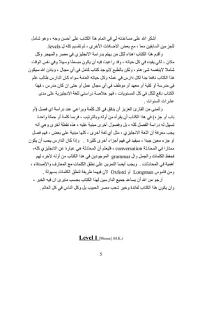 ‫شامل‬ ‫وهو‬ ، ‫وجه‬ ‫أحسن‬ ‫على‬ ‫الكتاب‬ ‫هذا‬ ‫اتمام‬ ‫في‬ ‫لي‬ ‫مساعدته‬ ‫على‬ ‫ال‬ ‫أشكر‬
‫ل‬ ‫كله‬ ‫تقسيم‬ ‫ثم‬ ، ‫الخرى‬ ‫الضافات‬ ‫بعض‬ ‫مع‬ ، ‫معا‬ ‫السابقين‬ ‫للجزءين‬levels.
‫وكل‬ ‫والمهجر‬ ‫مصر‬ ‫في‬ ‫النجليزي‬ ‫بدراسة‬ ‫يهتم‬ ‫من‬ ‫لكل‬ ‫اهداء‬ ‫الكتاب‬ ‫هذا‬ ‫وأقدم‬
‫الوقت‬ ‫نفس‬ ‫وفي‬ ‫وسهل‬ ‫مبسطا‬ ‫يكون‬ ‫أن‬ ‫فيه‬ ‫راعيت‬ ‫وقد‬ ، ‫حياته‬ ‫كل‬ ‫في‬ ‫يفيده‬ ‫لكي‬ ، ‫مكان‬
‫سيكون‬ ‫ال‬ ‫وباذن‬ ، ‫مجال‬ ‫أي‬ ‫في‬ ‫كامل‬ ‫كتاب‬ ‫ليوجد‬ ‫بالطبع‬ ‫ولكن‬ ، ‫هام‬ ‫شئ‬ ‫لينقصه‬ ‫شامل‬
‫علم‬ ‫طالب‬ ‫الدارس‬ ‫كان‬ ‫سواء‬ ‫العامة‬ ‫حياته‬ ‫وكل‬ ‫عمله‬ ‫في‬ ‫دارس‬ ‫لكل‬ ‫جدا‬ ‫نافعا‬ ‫الكتاب‬ ‫هذا‬
‫فهذا‬ ، ‫مدرس‬ ‫كان‬ ‫ان‬ ‫حتى‬ ‫أو‬ ‫عمل‬ ‫مجال‬ ‫أي‬ ‫في‬ ‫موظف‬ ‫أو‬ ‫معهد‬ ‫أو‬ ‫كلية‬ ‫أو‬ ‫مدرسة‬ ‫في‬
‫مدى‬ ‫على‬ ‫النجليزية‬ ‫للغة‬ ‫دراستي‬ ‫خلصة‬ ‫فهو‬ ، ‫المستويات‬ ‫كل‬ ‫في‬ ‫للكل‬ ‫نافع‬ ‫الكتاب‬
. ‫السنوات‬ ‫عشرات‬
‫)أو‬ ‫فصل‬ ‫اي‬ ‫دراسة‬ ‫عند‬ ‫ويراعي‬ ‫كلمة‬ ‫كل‬ ‫في‬ ‫يدقق‬ ‫أن‬ ‫العزيز‬ ‫القارئ‬ ‫من‬ ‫وأتمنى‬
‫واحدة‬ ‫جملة‬ ‫أو‬ ‫كلمة‬ ‫فربما‬ ، ‫وبالترتيب‬ ‫أوله‬ ‫من‬ ‫يقرأه‬ ‫أن‬ ‫الكتاب‬ ‫هذا‬ ‫في‬ (‫جزء‬ ‫أو‬ ‫باب‬
‫أنه‬ ‫وهي‬ ‫أخرى‬ ‫نقطة‬ ‫هذه‬ ، ‫عليه‬ ‫مبنية‬ ‫أخرى‬ ‫وفصول‬ ‫بل‬ ، ‫كله‬ ‫الفصل‬ ‫دراسة‬ ‫له‬ ‫تسهل‬
‫فصل‬ ‫فهم‬ ، ‫بعض‬ ‫على‬ ‫مبنية‬ ‫كلها‬ ، ‫أخرى‬ ‫لغة‬ ‫أي‬ ‫مثل‬ ، ‫النجليزي‬ ‫اللغة‬ ‫أن‬ ‫معرفة‬ ‫يجب‬
‫يكون‬ ‫أن‬ ‫يحب‬ ‫الدارس‬ ‫كان‬ ‫وإذا‬ . ‫كثيرة‬ ‫أخرى‬ ‫أجزاء‬ ‫فهم‬ ‫في‬ ‫سيفيد‬ ، ‫جيدا‬ ‫معين‬ ‫جزء‬ ‫أو‬
‫المحادثة‬ ‫في‬ ‫ممتازا‬conversation،‫كله‬ ‫النجليزي‬ ‫عن‬ ‫عبارة‬ ‫هي‬ ‫المحادثة‬ ‫أن‬ ‫فليعلم‬ ،
‫وال‬ ‫والجمل‬ ‫الكلمات‬ ‫فحفظ‬grammar‫لهم‬ ‫لخره‬ ‫أوله‬ ‫من‬ ‫الكتاب‬ ‫هذا‬ ‫في‬ ‫الموجودين‬
، ‫والصدقاء‬ ‫المعارف‬ ‫مع‬ ‫الكلمات‬ ‫نطق‬ ‫على‬ ‫التمرين‬ ‫أيضا‬ ‫ويجب‬ . ‫المحادثات‬ ‫في‬ ‫أهمية‬
‫قاموس‬ ‫ومن‬Longman‫أو‬Oxford. ‫بسهولة‬ ‫الكلمات‬ ‫لنطق‬ ‫طريقة‬ ‫فيهما‬ ‫لن‬
، ‫الخير‬ ‫فيه‬ ‫ان‬ ‫مايرى‬ ‫بحسب‬ ‫الكتاب‬ ‫لهذا‬ ‫الدارسين‬ ‫جميع‬ ‫يساعد‬ ‫أن‬ ‫ال‬ ‫من‬ ‫أرجو‬
. ‫العالم‬ ‫كل‬ ‫في‬ ‫الناس‬ ‫وكل‬ ‫بل‬ ‫الحبيب‬ ‫مصر‬ ‫شعب‬ ‫وخير‬ ‫لفائدة‬ ‫الكتاب‬ ‫هذا‬ ‫يكون‬ ‫وان‬
Level 1 [Meena] (H.K.)
5
 