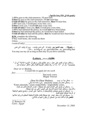 : ‫متشابهة‬ ‫واحدة‬ ‫أمثلة‬ ‫في‬ ‫كله‬ ‫ولتجميع‬
1) If he goes to the club tomorrow, I'll meet him.
Unless he goes to the club tomorrow, I'll not meet him.
I wish (if only) he goes to the club tomorrow, then I'll meet him.
2) If I were you, I would pray every time. (H.K.)
Unless I were you, I would not pray every time.
I wish (if only) I were you, then I would pray every time.
3) If he had informed the police, he would not have been killed.
Unless he had informed the police, he would have been killed.
I wish (if only) he had told the police, then he would not have been killed.
H.W. complete the following
If they went home, she would see them
Unless ___________________________________________________
I wish (if only) _____________________________________________
---‫ملحوظ‬‫بين‬ ‫التمييز‬ ‫يجب‬ : ‫ة‬if only‫تعني‬ ‫التي‬wish‫وبين‬ ،only if‫تعني‬ ‫التي‬
as long as , or , provided that , or , providing that: ‫مثال‬ ،
You may use my car as long as (but only if) you drive carefully.
‫خطابات‬Letters [Meena[
" ‫ال‬ ‫أي‬ "‫الذاتية‬ ‫"السيرة‬ ‫لل‬ ‫مرفق‬ ‫يكون‬ ‫بالطبع‬ ‫وهو‬ ، ‫عمل‬ ‫على‬ ‫تقديم‬ ‫جواب‬ ‫وسنكتب‬
resume" ‫ال‬ ‫)أو‬ "C. V: ‫هو‬ ‫استخداما‬ ‫الكثر‬ ‫ولكن‬ ‫قليل‬ ‫الصيغة‬ ‫تختلف‬ ‫وقد‬ ، (".
Dear sir or Madam,
I would like to apply for (to work
for) .. .. .. .. .. .. .. .. .. .. .. .. .. .. .. .
Sincerely yours
Magdy Youssef
‫ب‬ ‫نبدأ‬ ‫ممكن‬ ---Dear Sir (Dear Madam), (H.K(.
‫بدل‬ ‫نختم‬ ‫وممكن‬ ---sincerely yours: ‫يأتي‬ ‫مما‬ ‫واحدة‬ ‫بأي‬
Yours sincerely / yours respectfully / respectfully yours.
‫فوق‬ ‫الشمال‬ ‫على‬ ‫نضع‬ ‫أن‬ ‫وممكن‬ ---Dear sir(‫إليه‬ ‫)المرسل‬ ‫المستلم‬ ‫عنوان‬ ،
‫من‬ ‫أعلى‬ ‫اليمين‬ ‫على‬ ‫التاريخ‬ ‫نضع‬ ‫أيضا‬ ‫وممكن‬ ، ‫والتاريخ‬Dear sir.
‫نضع‬ ‫أن‬ ‫وممكن‬ ---sincerely yours‫الوظيفة‬ ‫تحتهم‬ ‫ونضع‬ ،‫اليسار‬ ‫على‬ ،‫بدائلها‬ ‫أو‬
‫الحالية‬ ‫الرتبة‬ ‫أو‬Job title.
‫تحت‬ ‫سطر‬ ‫أول‬ ‫في‬ ‫وممكن‬ ---Dear sir.‫اعلنها‬ ‫ورقم‬ ‫المطلوبة‬ ‫الوظيفة‬ ‫بكتابة‬ ‫نكمل‬
‫نلخص‬:‫كالتي‬ ‫الجواب‬ ‫يكون‬ ‫أن‬ ‫الممكن‬ ‫من‬ ‫بانه‬ ‫فات‬ ‫ما‬ ‫كل‬
……………….
12 Rameses St.
Cairo , Egypt
November 13, 2003
64
 