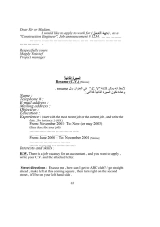 Dear Sir or Madam,
I would like to apply to work for (‫العمل‬ ‫)جهة‬ , as a
"Construction Engineer", Job announcement # 1234. … …. ………
……… ………………………... …… ………… …………
…………… .
Respectfully yours
Magdy Youssef
Project manager
‫الذاتية‬ ‫السيرة‬
Resume (C.V.) [Meena]
" ‫كتابة‬ ‫يمكن‬ ‫انه‬ ‫لحظ‬C. V‫بدل‬ ‫العنوان‬ ‫في‬ ".resume.
: ‫كالتي‬ ‫الذاتية‬ ‫السيرة‬ ‫تكون‬ ‫وعادة‬
Name :
Telephone # :
E-mail address :
Mailing address :
Objective :
Education :
Experience : (start with the most recent job or the current job , and write the
date , for instance :) (H.K.)
From: November 2001- To: Now (or may 2003)
(then describe your job)
…………. ……. …………. …..
………….. ………....
From: June 2000 – To: November 2001 [Meena]
……….. …………. ……..
……. ………. … ……………
Interests and skills :
H.W. There is a job vacancy for an accountant , and you want to apply ,
write your C.V. and the attached letter.
Street directions : Excuse me , how can I get to ABC club? / go straight
ahead , make left at this coming square , then turn right on the second
street , it'll be on your left hand side .
65
 