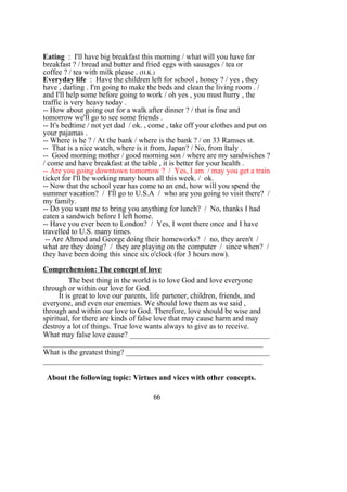Eating : I'll have big breakfast this morning / what will you have for
breakfast ? / bread and butter and fried eggs with sausages / tea or
coffee ? / tea with milk please . (H.K.)
Everyday life : Have the children left for school , honey ? / yes , they
have , darling . I'm going to make the beds and clean the living room . /
and I'll help some before going to work / oh yes , you must hurry , the
traffic is very heavy today .
-- How about going out for a walk after dinner ? / that is fine and
tomorrow we'll go to see some friends .
-- It's bedtime / not yet dad / ok. , come , take off your clothes and put on
your pajamas .
-- Where is he ? / At the bank / where is the bank ? / on 33 Ramses st.
-- That is a nice watch, where is it from, Japan? / No, from Italy .
-- Good morning mother / good morning son / where are my sandwiches ?
/ come and have breakfast at the table , it is better for your health .
-- Are you going downtown tomorrow ? / Yes, I am / may you get a train
ticket for I'll be working many hours all this week. / ok.
-- Now that the school year has come to an end, how will you spend the
summer vacation? / I'll go to U.S.A / who are you going to visit there? /
my family.
-- Do you want me to bring you anything for lunch? / No, thanks I had
eaten a sandwich before I left home.
-- Have you ever been to London? / Yes, I went there once and I have
travelled to U.S. many times.
-- Are Ahmed and George doing their homeworks? / no, they aren't /
what are they doing? / they are playing on the computer / since when? /
they have been doing this since six o'clock (for 3 hours now).
Comprehension: The concept of love
The best thing in the world is to love God and love everyone
through or within our love for God.
It is great to love our parents, life partener, children, friends, and
everyone, and even our enemies. We should love them as we said ,
through and within our love to God. Therefore, love should be wise and
spiritual, for there are kinds of false love that may cause harm and may
destroy a lot of things. True love wants always to give as to receive.
What may false love cause? _____________________________________
__________________________________________________________
What is the greatest thing? ______________________________________
__________________________________________________________
About the following topic: Virtues and vices with other concepts.
66
 
