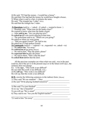 4) He said, "If I had the money , I would buy a house" .
He said that if he had had the money he would have bought a house .
5) When what is said is a fact, it remains the same.
He said, "The triangle has 3 sides" (H.K.)
He said that the triangle has 3 sides .
2) Questions (said to -- / asked – if, asked --, wanted to know )
--- Roushdy said, "What time do the banks close?"
He wanted to know what time the banks closed.
--- John said to me, "Are you playing now?"
He asked me if I was (were) playing at that time.
--- The policeman said to us, "Where are you going?"
He asked us where we were going
--- "Did you speak French?" He said to me.
He asked me if I had spoken French.
3) Commands (said to -- / ordered -- to , requested --to , asked -- to)
--- He said to me, "Go away"
He ordered me to go away [Meena]
--- He said to him, "Play the piano, please"
He requested him to play the piano.
--- He said to them, "Don’t shut the door"
He asked them not to shut the door.
All the previous examples are when what was said , was in the past
(said to), but if the act is in the present (say) or in the future (will say) , the
sentence does not change .
Ex: 1) He says , "This work is too difficult"
He says that this work is too difficult. (H.K.)
2) He will say, "This work is too difficult"
He will say that this work is too difficult.
H.W. rewrite the following sentences in the indirect form: [Meena]
1) They said "We are students" / They __________________________
2) He said "I'll be playing football tomorrow" _____________________
_______________________________________________________
3) She said "I've just finished" _________________________________
4) we say "she is beautiful" ___________________________________
5) you will say "He is smart" __________________________________
6) They said to me "Are you the English teacher?" __________________
________________________________________________________
7) I said to him "Go away" ____________________________________
68
 