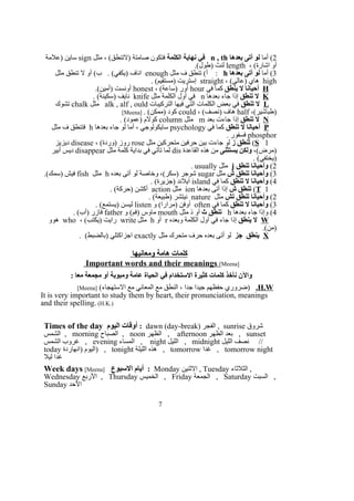 2‫أما‬ (‫بعدها‬ ‫أتى‬ ‫لو‬n , th‫الكلمة‬ ‫نهاية‬ ‫في‬‫مثل‬ ، (‫)لتنطق‬ ‫صامتة‬ ‫فتكون‬sign‫)علمة‬ ‫ساين‬
، (‫اشارة‬ ‫أو‬length.(‫)طول‬ ‫لنث‬
3‫أما‬ (‫بعدها‬ ‫أتى‬ ‫لو‬h‫مثل‬ ‫ف‬ ‫تنطق‬ (‫أ‬ :enough‫مثل‬ ‫تنطق‬ ‫ل‬ ‫أو‬ (‫ب‬ . (‫)يكفي‬ ‫اناف‬
high، (‫)عالي‬ ‫هاي‬straight. (‫)مستقيم‬ ‫إستريت‬
H‫ينطق‬ ‫ل‬ ‫أحيانا‬‫في‬ ‫كما‬hour، (‫)ساعة‬ ‫أور‬honest.(‫)أمين‬ ‫أونست‬
K‫تنطق‬ ‫ل‬‫بعدها‬ ‫جاء‬ ‫إذا‬n‫مثل‬ ‫الكلمة‬ ‫أول‬ ‫في‬knife. (‫)سكينة‬ ‫نايف‬
L‫تنطق‬ ‫ل‬‫التركيبات‬ ‫فيها‬ ‫التي‬ ‫الكلمات‬ ‫بعض‬ ‫في‬alk , alf , ould‫مثل‬chalk‫تشوك‬
،(‫)طباشير‬half، (‫)نصف‬ ‫هاف‬could. (‫)ممكن‬ ‫كود‬]Meena[
N‫تنطق‬ ‫ل‬‫بعد‬ ‫جاءت‬ ‫إذا‬m‫مثل‬column. (‫)عمود‬ ‫كولم‬
P‫تنطق‬ ‫ل‬ ‫أحيانا‬‫في‬ ‫كما‬psychology‫بعدها‬ ‫جاء‬ ‫لو‬ ‫أما‬ ، ‫سايكولوجي‬h‫مثل‬ ‫ف‬ ‫فتنطق‬
phosphor. ‫فسفور‬
S 1(‫ز‬ ‫تنطق‬‫مثل‬ ‫متحركين‬ ‫حرفين‬ ‫بين‬ ‫جاءت‬ ‫لو‬rose، (‫)وردة‬ ‫روز‬disease‫ديزيز‬
،(‫)مرض‬‫يستثنى‬ ‫ولكن‬‫القاعدة‬ ‫هذه‬ ‫من‬dis‫مثل‬ ‫كلمة‬ ‫بداية‬ ‫في‬ ‫تأتي‬ ‫لما‬disappear‫أبير‬ ‫ديس‬
. (‫)يختفي‬
2(‫تنطق‬ ‫وأحيانا‬j‫مثل‬usually.
3(‫ش‬ ‫تنطق‬ ‫وأحيانا‬‫مثل‬sugar‫بعده‬ ‫أتى‬ ‫لو‬ ‫وخاصة‬ ،(‫)سكر‬ ‫شوجر‬h‫مثل‬fish.(‫)سمك‬ ‫فيش‬
4(‫تنطق‬ ‫ل‬ ‫وأحيانا‬‫في‬ ‫كما‬island. (‫)جزيرة‬ ‫آيلند‬
T 1(‫ش‬ ‫تنطق‬‫بعدها‬ ‫أتى‬ ‫إذا‬ion‫مثل‬action. (‫)حركة‬ ‫أكشن‬
2(‫تش‬ ‫تنطق‬ ‫وأحيانا‬‫مثل‬nature. (‫)طبيعة‬ ‫نيتشر‬
3(‫تنطق‬ ‫ل‬ ‫وأحيانا‬‫في‬ ‫كما‬often‫و‬ (‫)مرارا‬ ‫أوفن‬listen. (‫)يستمع‬ ‫ليسن‬
4‫بعدها‬ ‫جاء‬ ‫وإذا‬ (h‫ث‬ ‫تنطق‬‫مثل‬ ‫ذ‬ ‫أو‬mouth‫و‬ (‫)فم‬ ‫ماوس‬father. (‫)أب‬ ‫فازر‬
W‫ينطق‬ ‫ل‬‫وبعده‬ ‫الكلمة‬ ‫أول‬ ‫في‬ ‫جاء‬ ‫إذا‬r‫أو‬h‫مثل‬write، (‫)يكتب‬ ‫رايت‬who‫هوو‬
.(‫)من‬
X‫جز‬ ‫ينطق‬‫مثل‬ ‫متحرك‬ ‫حرف‬ ‫بعده‬ ‫أتى‬ ‫لو‬exactly. (‫)بالضبط‬ ‫اجزاكتلي‬
‫ومعانيها‬ ‫هامة‬ ‫كلمات‬
Important words and their meanings [Meena]
: ‫معا‬ ‫مجمعة‬ ‫أو‬ ‫ومبوبة‬ ‫عامة‬ ‫الحياة‬ ‫في‬ ‫الستخدام‬ ‫كثيرة‬ ‫كلمات‬ ‫نأخذ‬ ‫والن‬
H.W.(‫الستهجاء‬ ‫مع‬ ‫المعاني‬ ‫مع‬ ‫النطق‬ ، ‫جدا‬ ‫جيدا‬ ‫حفظهم‬ ‫)ضروري‬]Meena[
It is very important to study them by heart, their pronunciation, meanings
and their spelling. (H.K.)
Times of the day ‫اليوم‬ ‫أوقات‬ : dawn (day-break) ‫الفجر‬ , sunrise ‫شروق‬
‫الشمس‬ , morning ‫الصباح‬ , noon ‫الظهر‬ , afternoon ‫الظهر‬ ‫بعد‬ , sunset
‫الشمس‬ ‫غروب‬ , evening ‫المساء‬ , night ‫الليل‬ , midnight ‫الليل‬ ‫نصف‬ //
today ‫)انهاردة‬ ‫)اليوم‬ , tonight ‫الليلة‬ ‫هذه‬ , tomorrow ‫غدا‬ , tomorrow night
‫ليل‬ ‫غدا‬
Week days [Meena] ‫السبوع‬ ‫أيام‬ : Monday ‫الثنين‬ , Tuesday ‫الثلثاء‬ ,
Wednesday ‫الربع‬ , Thursday ‫الخميس‬ , Friday ‫الجمعة‬ , Saturday ‫السبت‬ ,
Sunday ‫الحد‬
7
 
