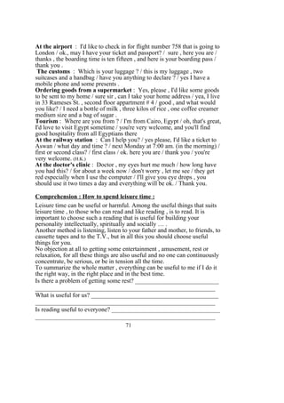 At the airport : I'd like to check in for flight number 758 that is going to
London / ok., may I have your ticket and passport? / sure , here you are /
thanks , the boarding time is ten fifteen , and here is your boarding pass /
thank you .
The customs : Which is your luggage ? / this is my luggage , two
suitcases and a handbag / have you anything to declare ? / yes I have a
mobile phone and some presents .
Ordering goods from a supermarket : Yes, please , I'd like some goods
to be sent to my home / sure sir , can I take your home address / yea, I live
in 33 Rameses St. , second floor appartment # 4 / good , and what would
you like? / I need a bottle of milk , three kilos of rice , one coffee creamer
medium size and a bag of sugar .
Tourism : Where are you from ? / I'm from Cairo, Egypt / oh, that's great,
I'd love to visit Egypt sometime / you're very welcome, and you'll find
good hospitality from all Egyptians there
At the railway station : Can I help you? / yes please, I'd like a ticket to
Aswan / what day and time ? / next Monday at 7:00 am. (in the morning) /
first or second class? / first class / ok. here you are / thank you / you're
very welcome. (H.K.)
At the doctor's clinic : Doctor , my eyes hurt me much / how long have
you had this? / for about a week now / don't worry , let me see / they get
red especially when I use the computer / I'll give you eye drops , you
should use it two times a day and everything will be ok. / Thank you.
Comprehension : How to spend leisure time :
Leisure time can be useful or harmful. Among the useful things that suits
leisure time , to those who can read and like reading , is to read. It is
important to choose such a reading that is useful for building your
personality intellectually, spiritually and socially … .
Another method is listening, listen to your father and mother, to friends, to
cassette tapes and to the T.V., but in all this you should choose useful
things for you.
No objection at all to getting some entertainment , amusement, rest or
relaxation, for all these things are also useful and no one can continuously
concentrate, be serious, or be in tension all the time.
To summarize the whole matter , everything can be useful to me if I do it
the right way, in the right place and in the best time.
Is there a problem of getting some rest? ___________________________
__________________________________________________________
What is useful for us? _________________________________________
__________________________________________________________
Is reading useful to everyone? ___________________________________
__________________________________________________________
71
 