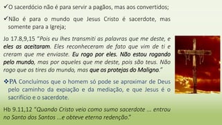 O sacerdócio não é para servir a pagãos, mas aos convertidos;
Não é para o mundo que Jesus Cristo é sacerdote, mas
somente para a Igreja;
Jo 17.8,9,15 “Pois eu lhes transmiti as palavras que me deste, e
eles as aceitaram. Eles reconheceram de fato que vim de ti e
creram que me enviaste. Eu rogo por eles. Não estou rogando
pelo mundo, mas por aqueles que me deste, pois são teus. Não
rogo que os tires do mundo, mas que os protejas do Maligno.”
PA Concluímos que o homem só pode se aproximar de Deus
pelo caminho da expiação e da mediação, e que Jesus é o
sacrifício e o sacerdote.
Hb 9.11,12 “Quando Cristo veio como sumo sacerdote ... entrou
no Santo dos Santos ...e obteve eterna redenção.”
 