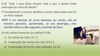 8.36 “Arão e seus filhos fizeram tudo o que o Senhor tinha
ordenado por meio de Moisés.”
Considerando os muitos detalhes a serem observados este foi
um feito notável.
PD É um exemplo de como devemos ser santos, não de
maneira grosseira, aproximada, só aos domingos,...mas
vivendo todos os dias segundo a vontade de Deus.
As três partes essenciais do capítulo 9 são:
1) As rotinas do culto, 9.1-7;
2) A execução das rotinas do culto, 9.8-22;
3) A aprovação divina do culto realizado, 22-24
 