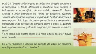 9.22-24 “Depois Arão ergueu as mãos em direção ao povo e
o abençoou. E, tendo oferecido o sacrifício pelo pecado, o
holocausto e o sacrifício de comunhão, desceu(*). Assim
Moisés e Arão entraram na Tenda do Encontro. Quando
saíram, abençoaram o povo; e a glória do Senhor apareceu a
todo o povo. Saiu fogo da presença do Senhor e consumiu o
holocausto e as porções de gordura sobre o altar. E, quando
todo o povo viu isso, gritou de alegria e prostrou-se rosto em
terra.”
(*)Em torno dos quatro lados e a meia altura do altar, havia
uma beirada:
Ex 27.5 “Coloque-a abaixo da beirada do altar, de maneira
que fique a meia altura do altar.”
 