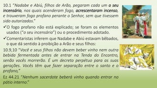 10.1 “Nadabe e Abiú, filhos de Arão, pegaram cada um o seu
incensário, nos quais acenderam fogo, acrescentaram incenso,
e trouxeram fogo profano perante o Senhor, sem que tivessem
sido autorizados.”
O fogo profano não está explicado; se foram os elementos
usados (“o seu incensário”) ou o procedimento adotado.
Comentaristas inferem que Nadabe e Abiú estavam bêbados,
o que dá sentido à proibição a Arão e seus filhos:
10.9,10 “Você e seus filhos não devem beber vinho nem outra
bebida fermentada antes de entrar na Tenda do Encontro,
senão vocês morrerão. É um decreto perpétuo para as suas
gerações. Vocês têm que fazer separação entre o santo e o
profano,”
Ez 44.21 “Nenhum sacerdote beberá vinho quando entrar no
pátio interno.”
 