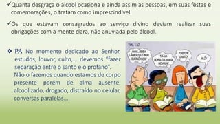 Quanta desgraça o álcool ocasiona e ainda assim as pessoas, em suas festas e
comemorações, o tratam como imprescindível.
Os que estavam consagrados ao serviço divino deviam realizar suas
obrigações com a mente clara, não anuviada pelo álcool.
 PA No momento dedicado ao Senhor,
estudos, louvor, culto,... devemos “fazer
separação entre o santo e o profano”.
Não o fazemos quando estamos de corpo
presente porém de alma ausente:
alcoolizado, drogado, distraído no celular,
conversas paralelas....
 