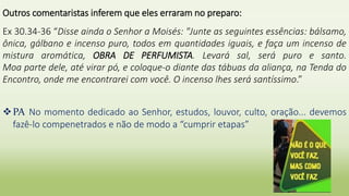 Outros comentaristas inferem que eles erraram no preparo:
Ex 30.34-36 “Disse ainda o Senhor a Moisés: "Junte as seguintes essências: bálsamo,
ônica, gálbano e incenso puro, todos em quantidades iguais, e faça um incenso de
mistura aromática, OBRA DE PERFUMISTA. Levará sal, será puro e santo.
Moa parte dele, até virar pó, e coloque-o diante das tábuas da aliança, na Tenda do
Encontro, onde me encontrarei com você. O incenso lhes será santíssimo.”
PA No momento dedicado ao Senhor, estudos, louvor, culto, oração... devemos
fazê-lo compenetrados e não de modo a “cumprir etapas”
 