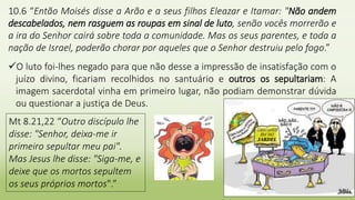 10.6 “Então Moisés disse a Arão e a seus filhos Eleazar e Itamar: "Não andem
descabelados, nem rasguem as roupas em sinal de luto, senão vocês morrerão e
a ira do Senhor cairá sobre toda a comunidade. Mas os seus parentes, e toda a
nação de Israel, poderão chorar por aqueles que o Senhor destruiu pelo fogo.”
O luto foi-lhes negado para que não desse a impressão de insatisfação com o
juízo divino, ficariam recolhidos no santuário e outros os sepultariam: A
imagem sacerdotal vinha em primeiro lugar, não podiam demonstrar dúvida
ou questionar a justiça de Deus.
Mt 8.21,22 “Outro discípulo lhe
disse: "Senhor, deixa-me ir
primeiro sepultar meu pai".
Mas Jesus lhe disse: "Siga-me, e
deixe que os mortos sepultem
os seus próprios mortos".”
 