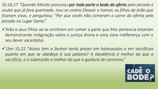 10.16,17 “Quando Moisés procurou por toda parte o bode da oferta pelo pecado e
soube que já fora queimado, irou-se contra Eleazar e Itamar, os filhos de Arão que
ficaram vivos, e perguntou: "Por que vocês não comeram a carne da oferta pelo
pecado no Lugar Santo.”
Arão e seus filhos ao se omitirem em comer a parte que lhes pertencia estariam
demonstrando indignação sobre a justiça divina e uma clara indiferença com o
seu dever sacerdotal.
1Sm 15.22 “Acaso tem o Senhor tanto prazer em holocaustos e em sacrifícios
quanto em que se obedeça à sua palavra? A obediência é melhor do que o
sacrifício, e a submissão é melhor do que a gordura de carneiros.”
 