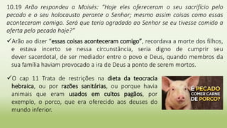 10.19 Arão respondeu a Moisés: “Hoje eles ofereceram o seu sacrifício pelo
pecado e o seu holocausto perante o Senhor; mesmo assim coisas como essas
aconteceram comigo. Será que teria agradado ao Senhor se eu tivesse comido a
oferta pelo pecado hoje?”
Arão ao dizer “essas coisas aconteceram comigo”, recordava a morte dos filhos,
e estava incerto se nessa circunstância, seria digno de cumprir seu
dever sacerdotal, de ser mediador entre o povo e Deus, quando membros da
sua família haviam provocado a ira de Deus a ponto de serem mortos.
O cap 11 Trata de restrições na dieta da teocracia
hebraica, ou por razões sanitárias, ou porque havia
animais que eram usados em cultos pagãos, por
exemplo, o porco, que era oferecido aos deuses do
mundo inferior.
 