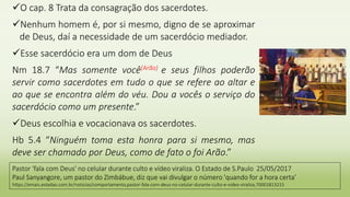 O cap. 8 Trata da consagração dos sacerdotes.
Nenhum homem é, por si mesmo, digno de se aproximar
de Deus, daí a necessidade de um sacerdócio mediador.
Esse sacerdócio era um dom de Deus
Nm 18.7 “Mas somente você(Arão) e seus filhos poderão
servir como sacerdotes em tudo o que se refere ao altar e
ao que se encontra além do véu. Dou a vocês o serviço do
sacerdócio como um presente.”
Deus escolhia e vocacionava os sacerdotes.
Hb 5.4 “Ninguém toma esta honra para si mesmo, mas
deve ser chamado por Deus, como de fato o foi Arão.”
Pastor 'fala com Deus' no celular durante culto e vídeo viraliza. O Estado de S.Paulo 25/05/2017
Paul Sanyangore, um pastor do Zimbábue, diz que vai divulgar o número 'quando for a hora certa’
https://emais.estadao.com.br/noticias/comportamento,pastor-fala-com-deus-no-celular-durante-culto-e-video-viraliza,70001813215
 